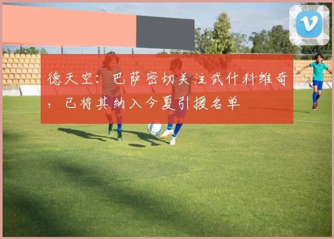 德天空：巴萨密切关注武什科维奇，已将其纳入今夏引援名单