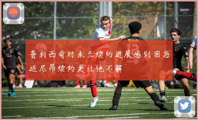 普利西奇对米兰续约进展感到困惑迈尼昂续约更让他不解
