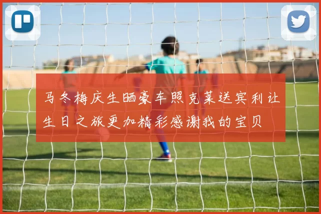 马冬梅庆生晒豪车照克莱送宾利让生日之旅更加精彩感谢我的宝贝