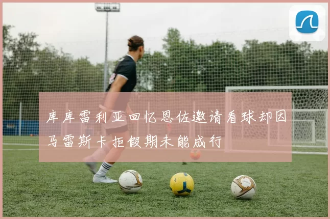 库库雷利亚回忆恩佐邀请看球却因马雷斯卡拒假期未能成行