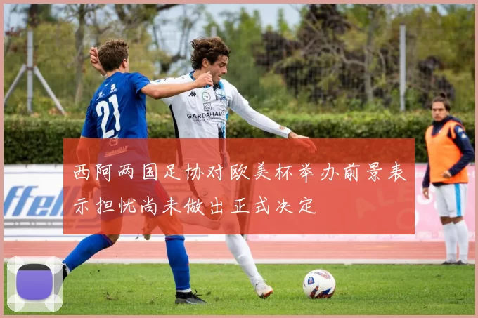 西阿两国足协对欧美杯举办前景表示担忧尚未做出正式决定