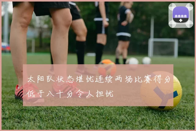 太阳队状态堪忧连续两场比赛得分低于八十分令人担忧