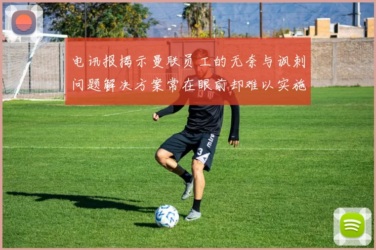 电讯报揭示曼联员工的无奈与讽刺问题解决方案常在眼前却难以实施