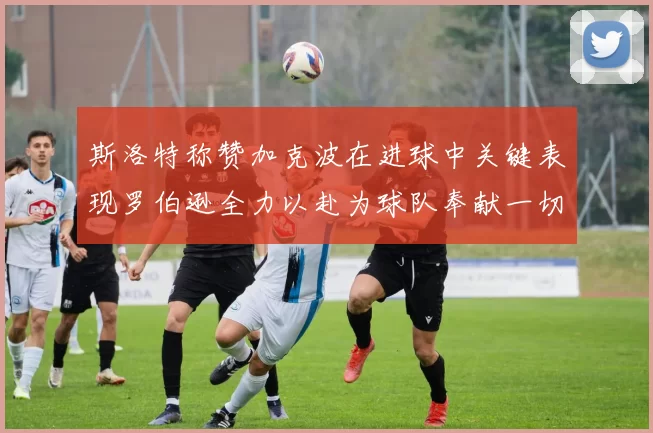 斯洛特称赞加克波在进球中关键表现罗伯逊全力以赴为球队奉献一切