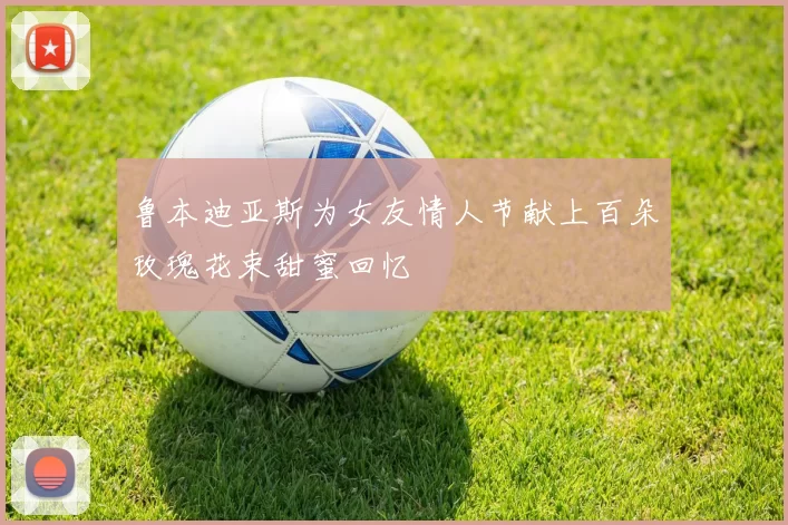 鲁本迪亚斯为女友情人节献上百朵玫瑰花束甜蜜回忆