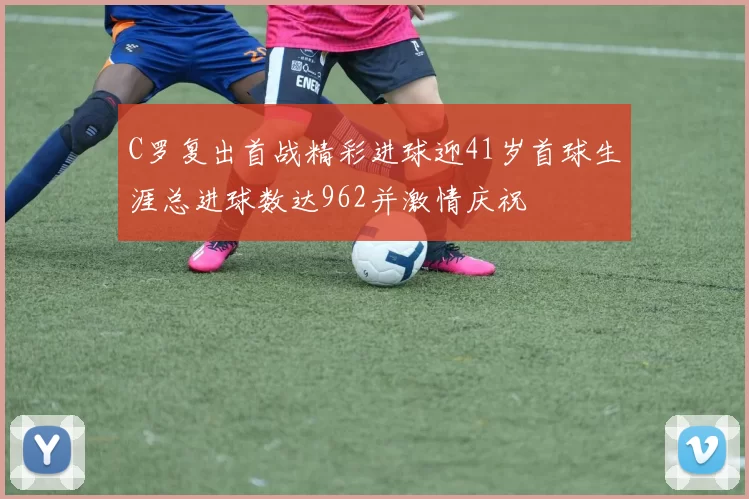 C罗复出首战精彩进球迎41岁首球生涯总进球数达962并激情庆祝