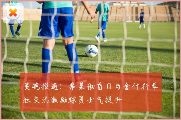 曼晚报道：弗莱彻首日与舍什科单独交流激励球员士气提升