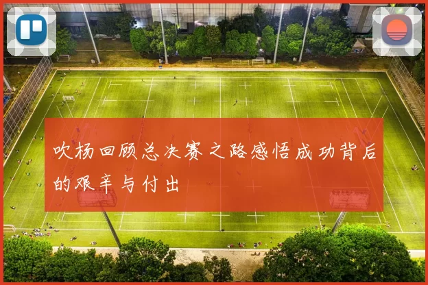 吹杨回顾总决赛之路感悟成功背后的艰辛与付出