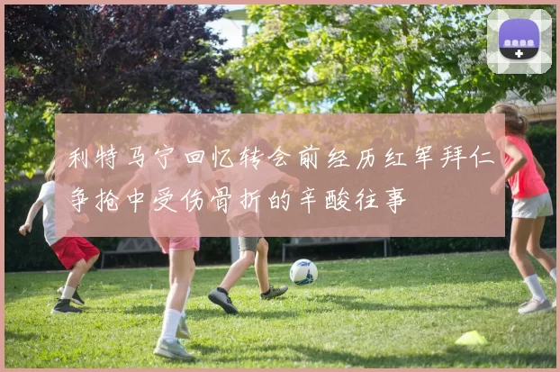 利特马宁回忆转会前经历红军拜仁争抢中受伤骨折的辛酸往事