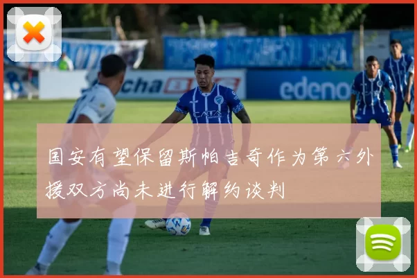 国安有望保留斯帕吉奇作为第六外援双方尚未进行解约谈判