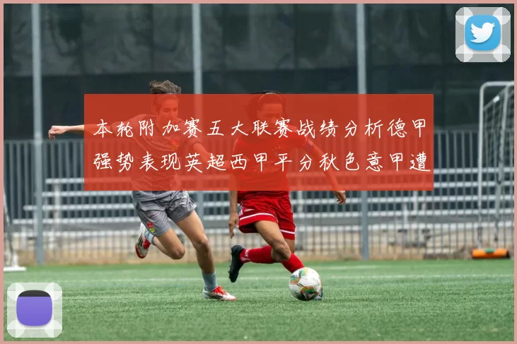 本轮附加赛五大联赛战绩分析德甲强势表现英超西甲平分秋色意甲遭遇挑战