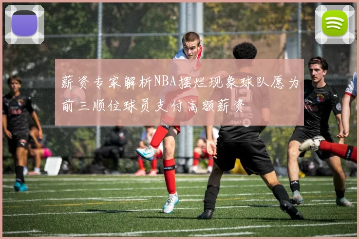 薪资专家解析NBA摆烂现象球队愿为前三顺位球员支付高额薪资
