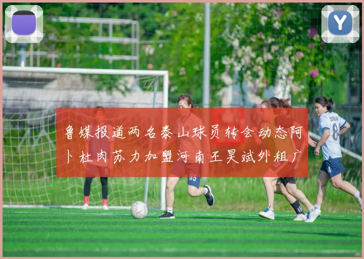 鲁媒报道两名泰山球员转会动态阿卜杜肉苏力加盟河南王昊斌外租广州豹