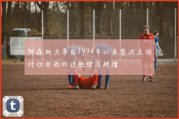 阿森纳力争自1994年以来首次主场对切尔西四连胜续写辉煌