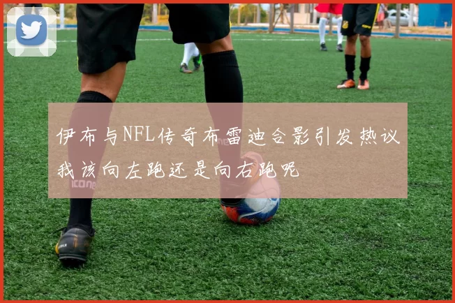 伊布与NFL传奇布雷迪合影引发热议我该向左跑还是向右跑呢