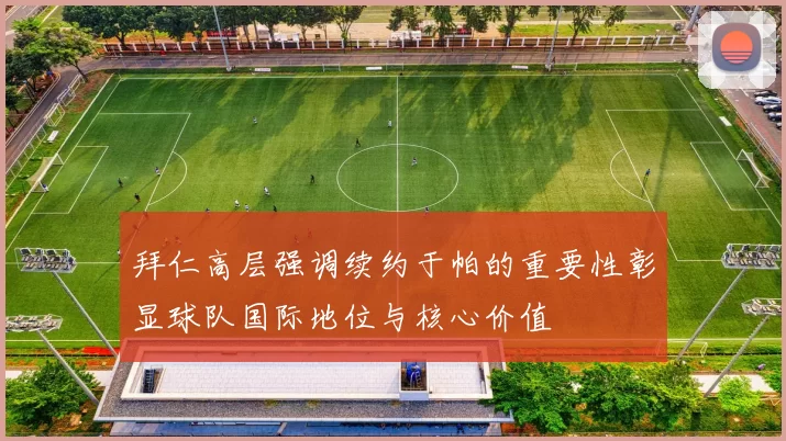 拜仁高层强调续约于帕的重要性彰显球队国际地位与核心价值
